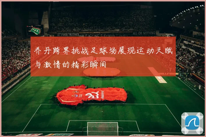 乔丹跨界挑战足球场展现运动天赋与激情的精彩瞬间